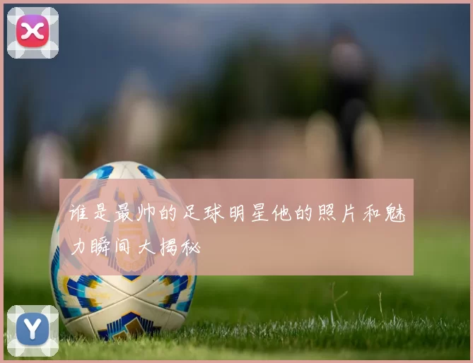 谁是最帅的足球明星他的照片和魅力瞬间大揭秘