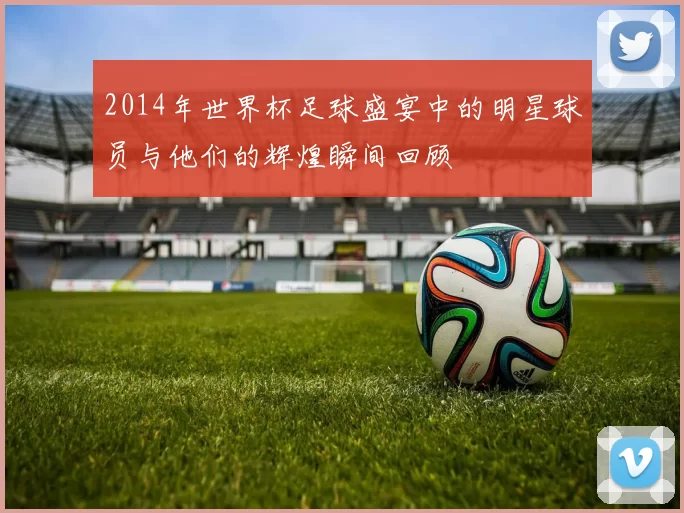 2014年世界杯足球盛宴中的明星球员与他们的辉煌瞬间回顾
