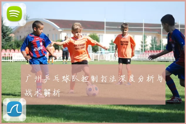 广州乒乓球队控制打法深度分析与战术解析