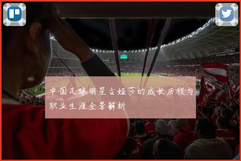 中国足球明星古娅莎的成长历程与职业生涯全景解析