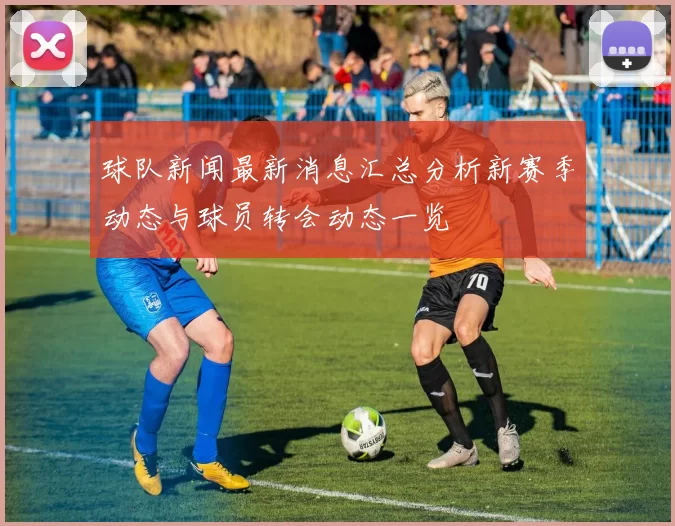球队新闻最新消息汇总分析新赛季动态与球员转会动态一览