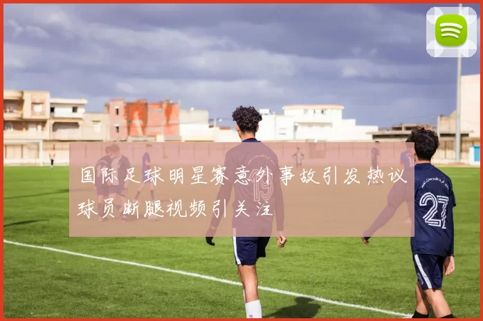 国际足球明星赛意外事故引发热议球员断腿视频引关注