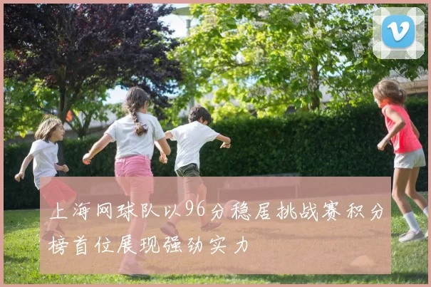 上海网球队以96分稳居挑战赛积分榜首位展现强劲实力
