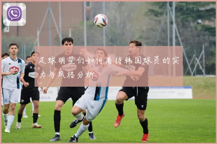 足球明星们如何看待韩国球员的实力与风格分析