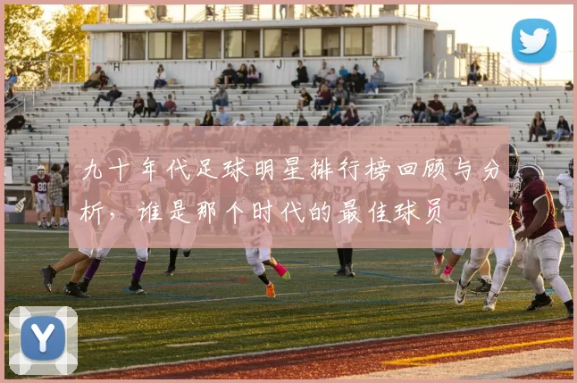 九十年代足球明星排行榜回顾与分析，谁是那个时代的最佳球员