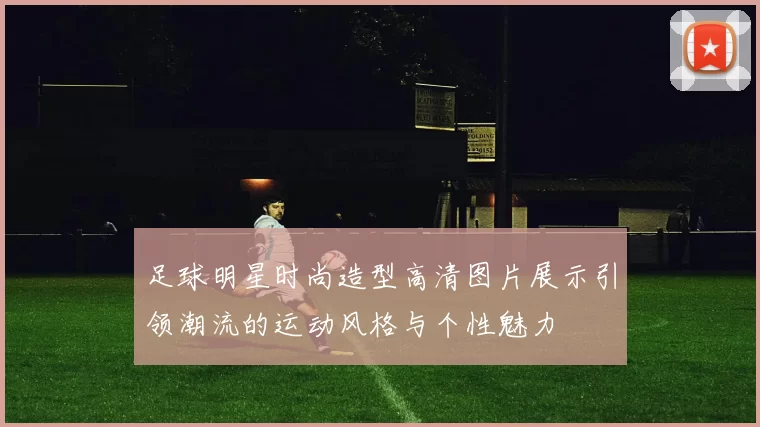 足球明星时尚造型高清图片展示引领潮流的运动风格与个性魅力