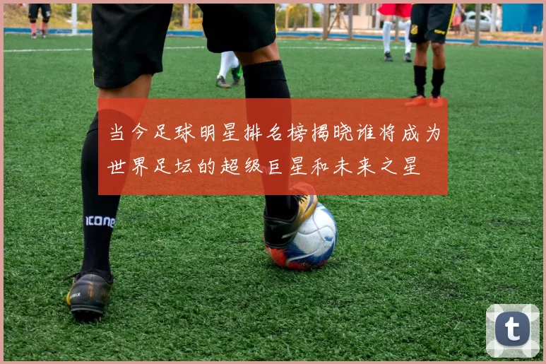 当今足球明星排名榜揭晓谁将成为世界足坛的超级巨星和未来之星