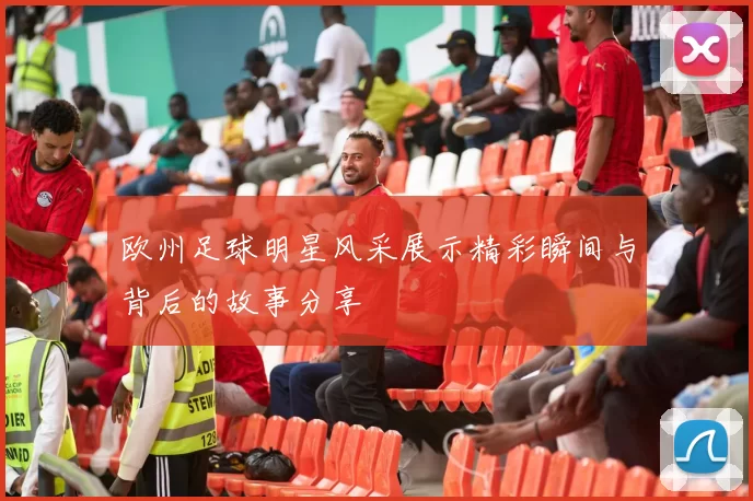 欧州足球明星风采展示精彩瞬间与背后的故事分享