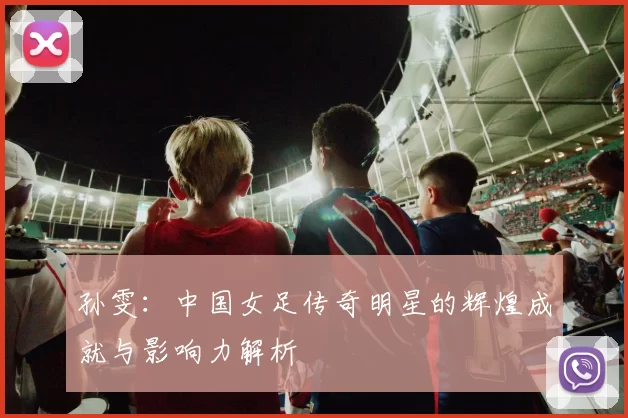 孙雯：中国女足传奇明星的辉煌成就与影响力解析