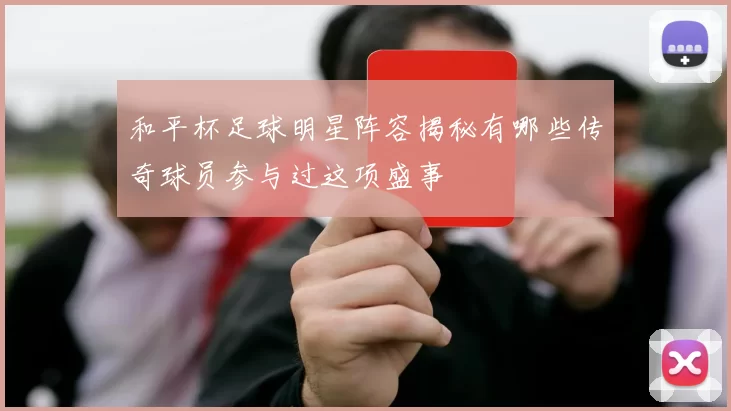 和平杯足球明星阵容揭秘有哪些传奇球员参与过这项盛事