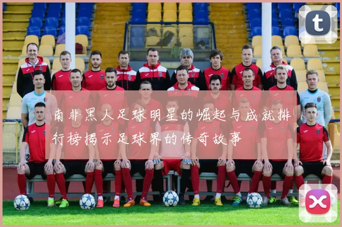 南非黑人足球明星的崛起与成就排行榜揭示足球界的传奇故事