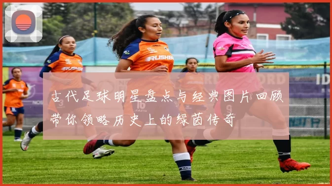 古代足球明星盘点与经典图片回顾带你领略历史上的绿茵传奇
