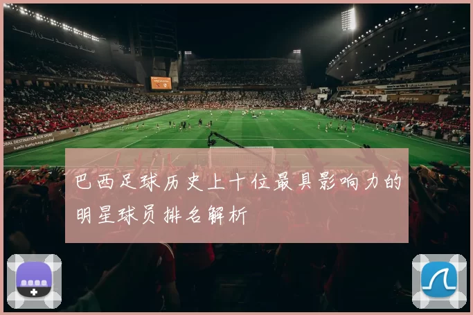 巴西足球历史上十位最具影响力的明星球员排名解析