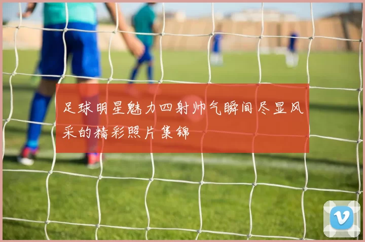足球明星魅力四射帅气瞬间尽显风采的精彩照片集锦