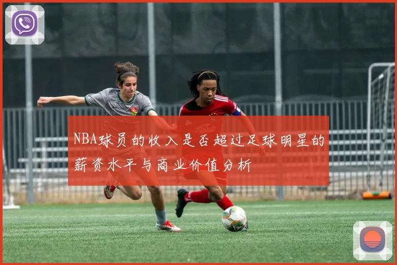 NBA球员的收入是否超过足球明星的薪资水平与商业价值分析