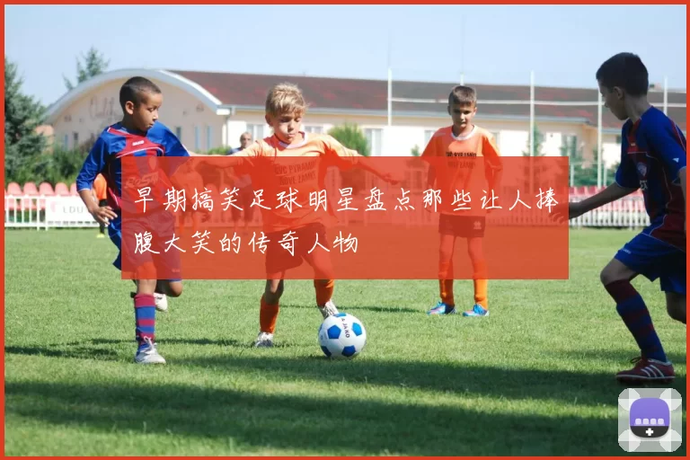 早期搞笑足球明星盘点那些让人捧腹大笑的传奇人物