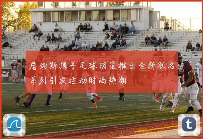 詹姆斯携手足球明星推出全新联名系列引发运动时尚热潮