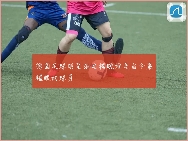 德国足球明星排名揭晓谁是当今最耀眼的球员