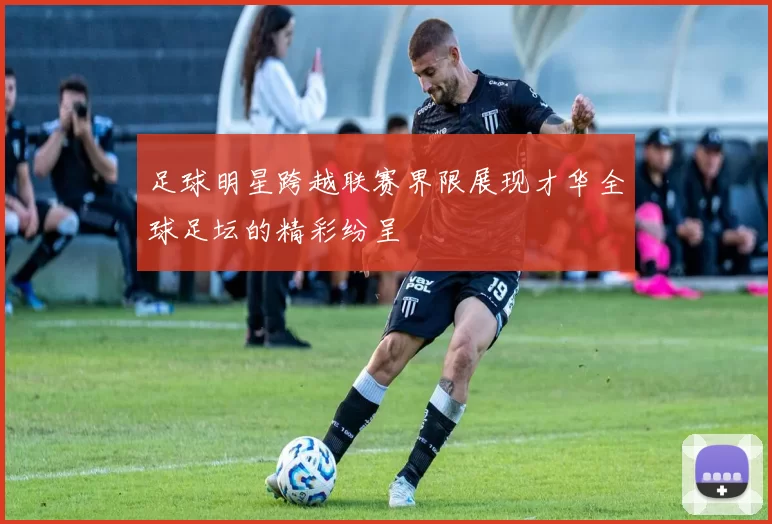 足球明星跨越联赛界限展现才华全球足坛的精彩纷呈