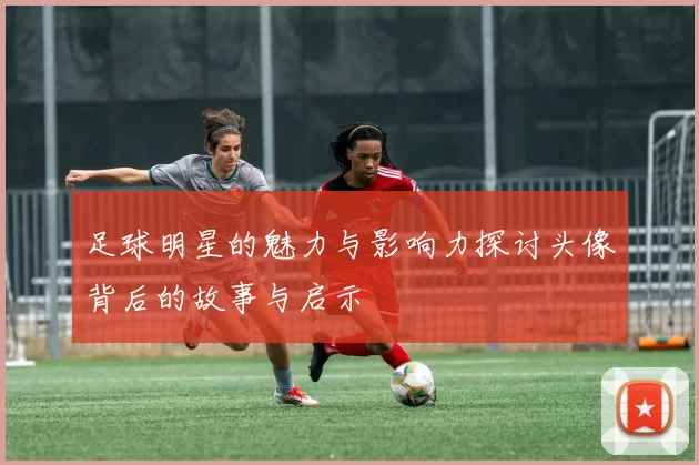 足球明星的魅力与影响力探讨头像背后的故事与启示