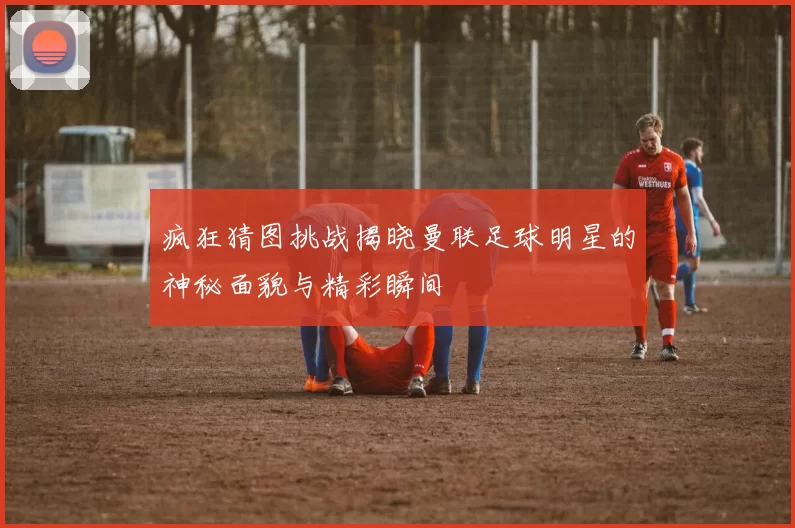 疯狂猜图挑战揭晓曼联足球明星的神秘面貌与精彩瞬间
