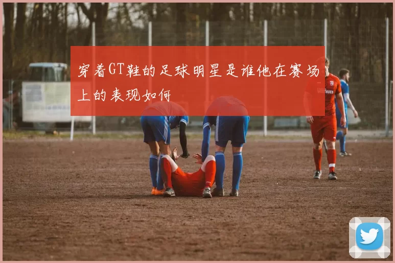 穿着GT鞋的足球明星是谁他在赛场上的表现如何