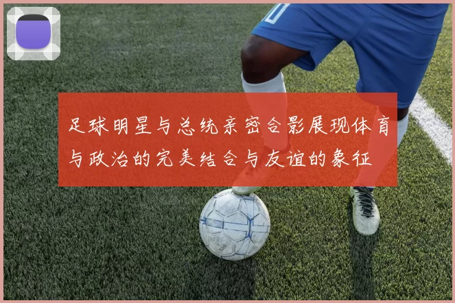 足球明星与总统亲密合影展现体育与政治的完美结合与友谊的象征