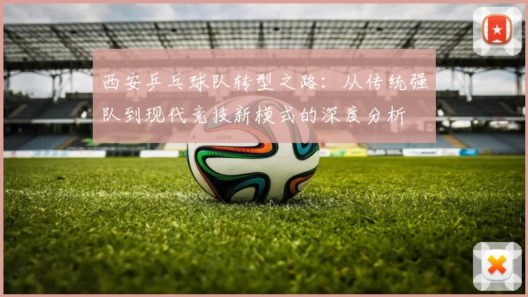 西安乒乓球队转型之路：从传统强队到现代竞技新模式的深度分析