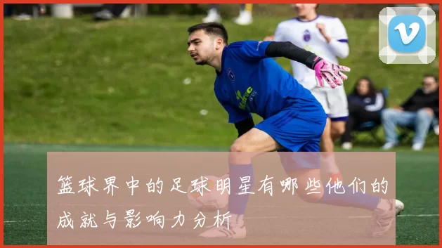 篮球界中的足球明星有哪些他们的成就与影响力分析