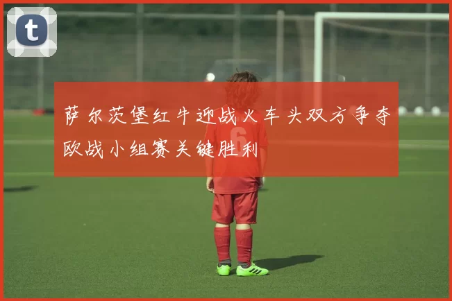 萨尔茨堡红牛迎战火车头双方争夺欧战小组赛关键胜利