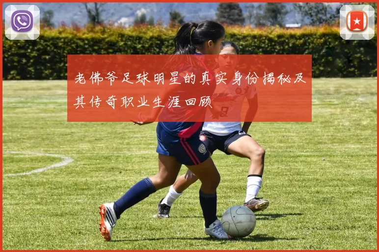 老佛爷足球明星的真实身份揭秘及其传奇职业生涯回顾