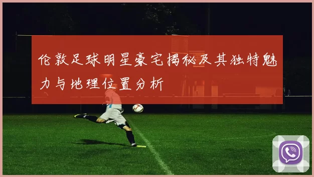 伦敦足球明星豪宅揭秘及其独特魅力与地理位置分析