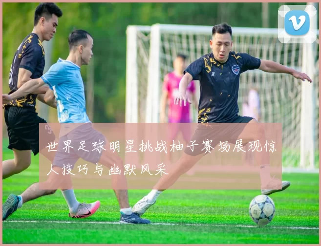 世界足球明星挑战柚子赛场展现惊人技巧与幽默风采