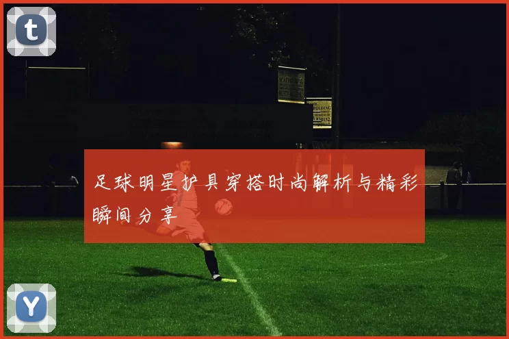 足球明星护具穿搭时尚解析与精彩瞬间分享