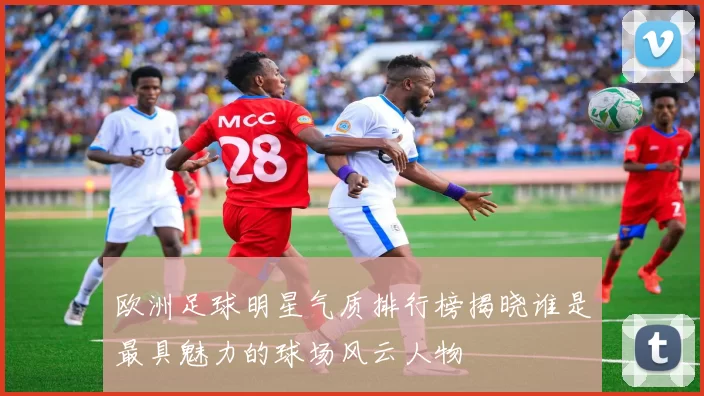 欧洲足球明星气质排行榜揭晓谁是最具魅力的球场风云人物