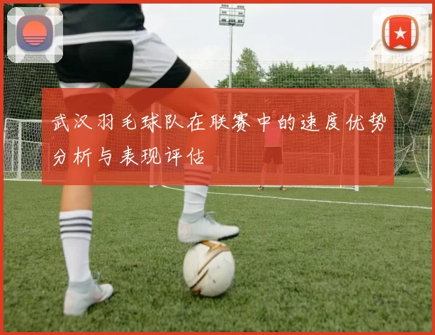 武汉羽毛球队在联赛中的速度优势分析与表现评估