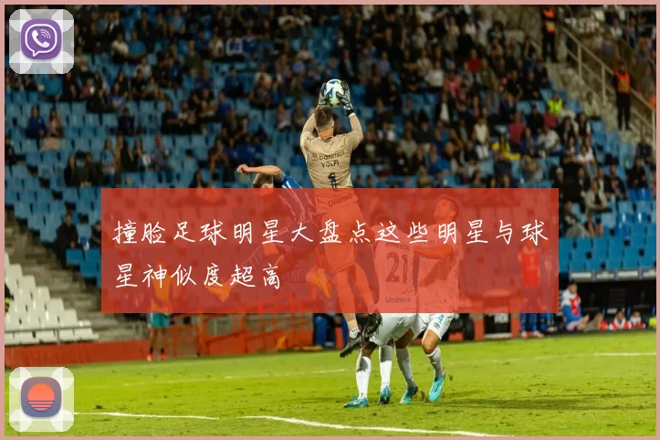 撞脸足球明星大盘点这些明星与球星神似度超高