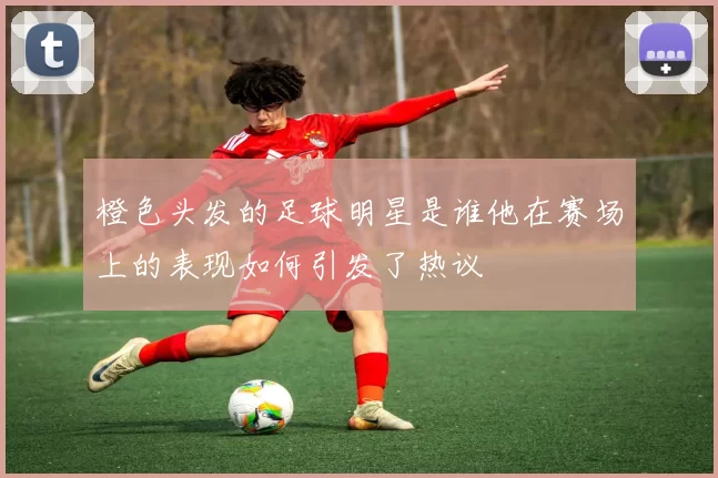橙色头发的足球明星是谁他在赛场上的表现如何引发了热议