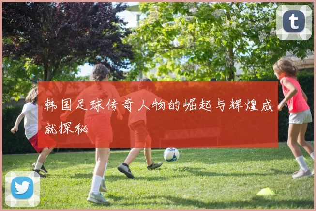 韩国足球传奇人物的崛起与辉煌成就探秘