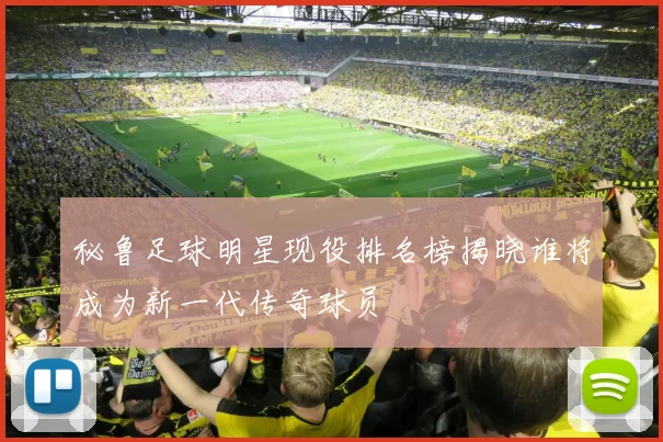 秘鲁足球明星现役排名榜揭晓谁将成为新一代传奇球员